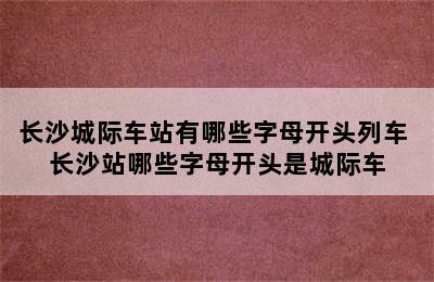 长沙城际车站有哪些字母开头列车 长沙站哪些字母开头是城际车